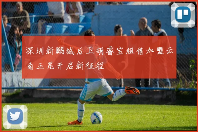 深圳新鹏城后卫胡睿宝租借加盟云南玉昆开启新征程