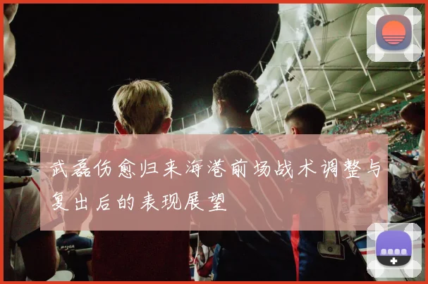 武磊伤愈归来海港前场战术调整与复出后的表现展望