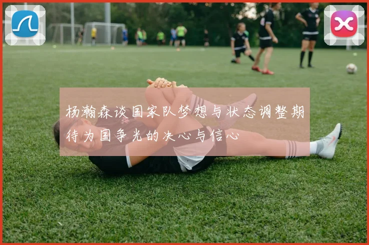 杨瀚森谈国家队梦想与状态调整期待为国争光的决心与信心