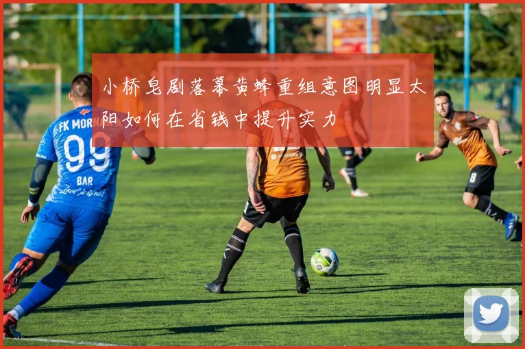 小桥皂剧落幕黄蜂重组意图明显太阳如何在省钱中提升实力