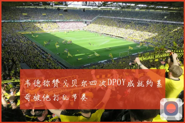韦德称赞戈贝尔四次DPOY成就约基奇被他打乱节奏