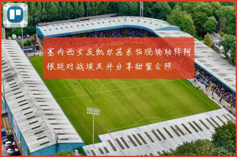 塞内西女友凯尔茜亲临现场助阵阿根廷对战埃及并分享甜蜜合照