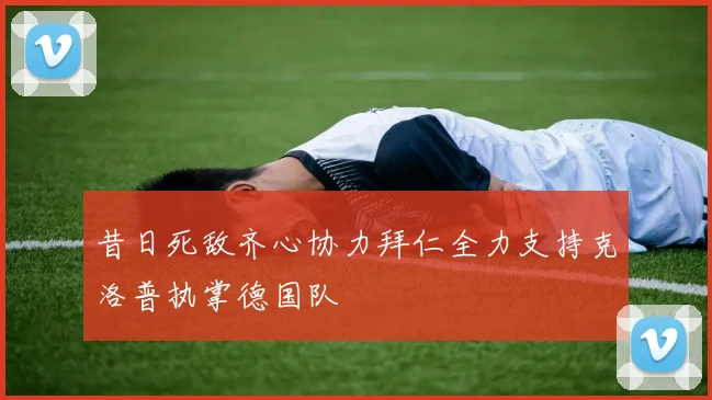 昔日死敌齐心协力拜仁全力支持克洛普执掌德国队