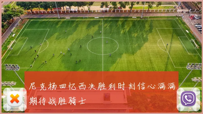 尼克杨回忆西决胜利时刻信心满满期待战胜骑士