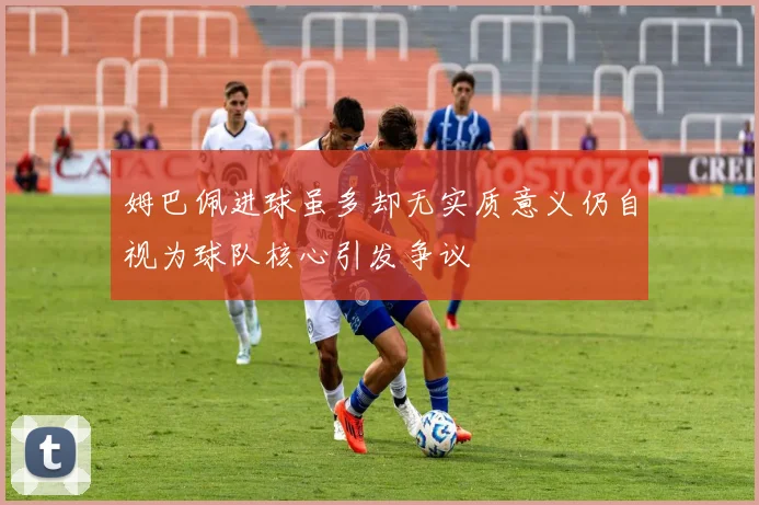 姆巴佩进球虽多却无实质意义仍自视为球队核心引发争议