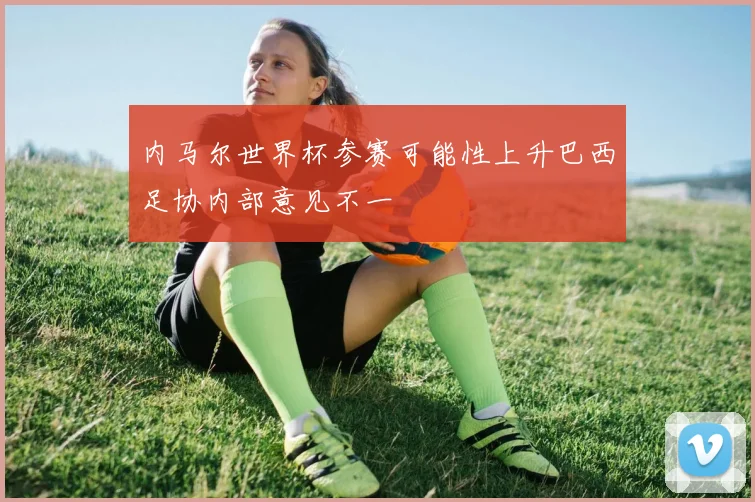 内马尔世界杯参赛可能性上升巴西足协内部意见不一