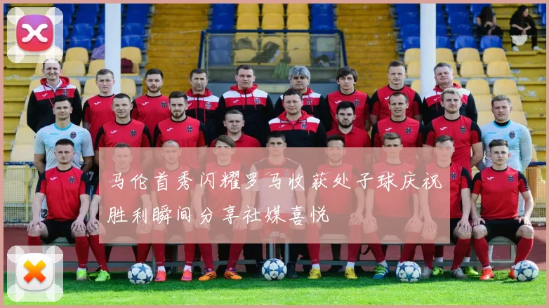 马伦首秀闪耀罗马收获处子球庆祝胜利瞬间分享社媒喜悦