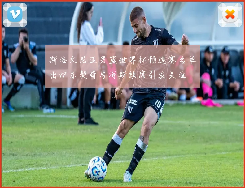 斯洛文尼亚男篮世界杯预选赛名单出炉东契奇与海斯缺席引发关注