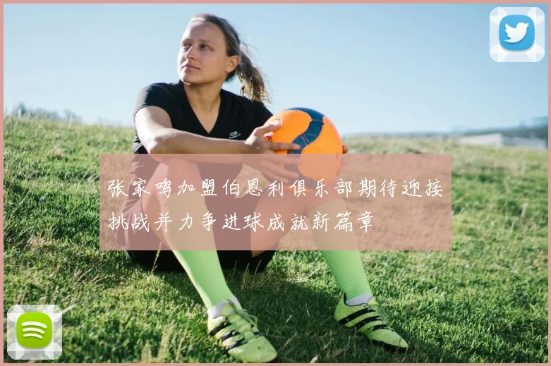 张家鸣加盟伯恩利俱乐部期待迎接挑战并力争进球成就新篇章