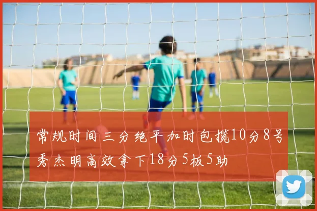 常规时间三分绝平加时包揽10分8号秀杰明高效拿下18分5板5助