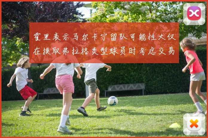 霍里表示马尔卡宁留队可能性大仅在换取弗拉格类型球员时考虑交易