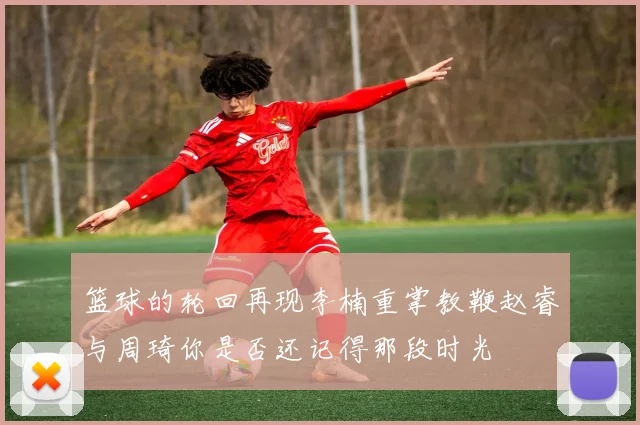 篮球的轮回再现李楠重掌教鞭赵睿与周琦你是否还记得那段时光