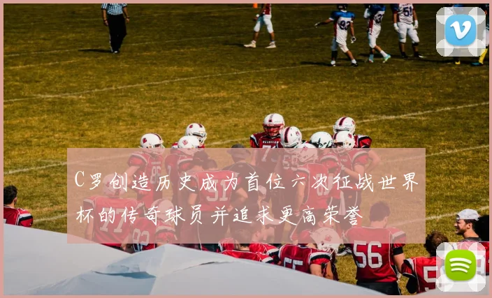 C罗创造历史成为首位六次征战世界杯的传奇球员并追求更高荣誉