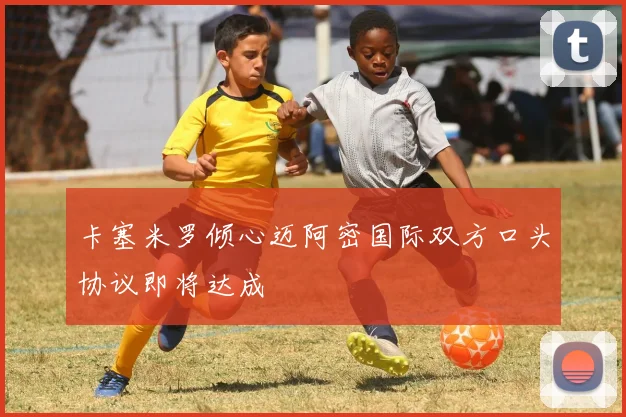 卡塞米罗倾心迈阿密国际双方口头协议即将达成