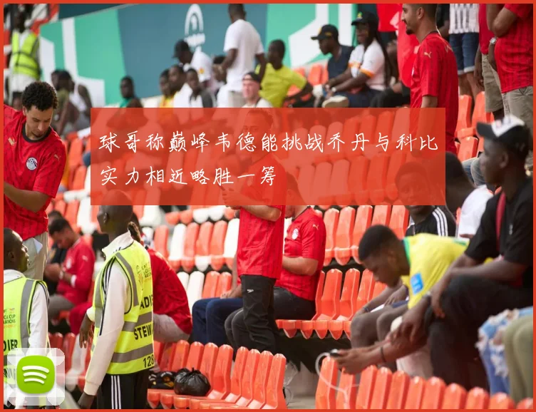 球哥称巅峰韦德能挑战乔丹与科比实力相近略胜一筹