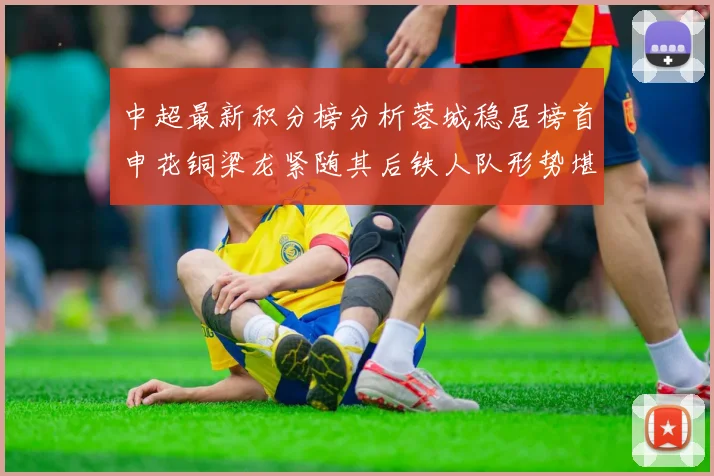 中超最新积分榜分析蓉城稳居榜首申花铜梁龙紧随其后铁人队形势堪忧