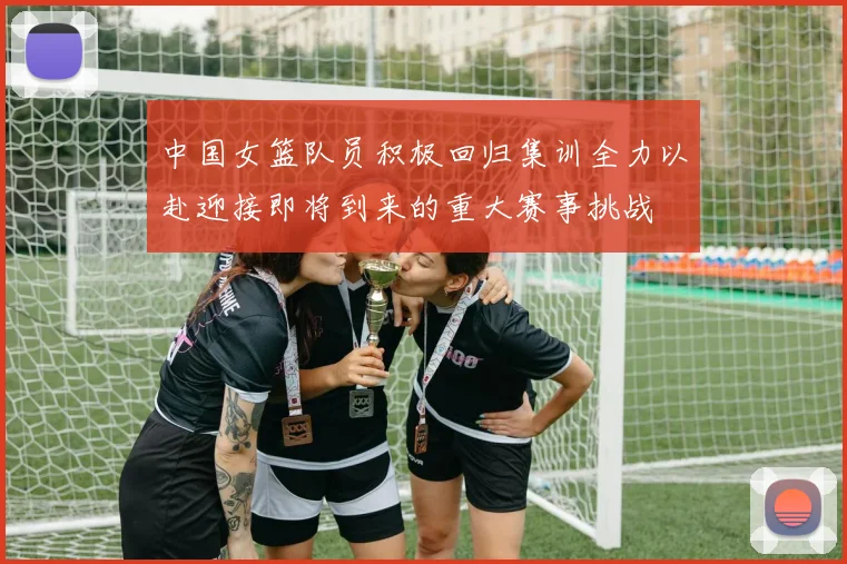 中国女篮队员积极回归集训全力以赴迎接即将到来的重大赛事挑战