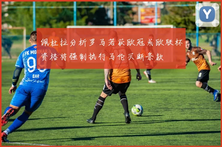 佩杜拉分析罗马若获欧冠或欧联杯资格将强制执行马伦买断条款